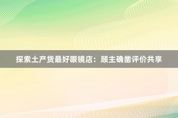 探索土产货最好眼镜店：顾主确凿评价共享